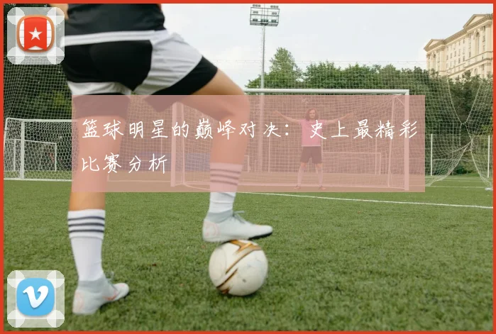 篮球明星的巅峰对决:史上最精彩比赛分析