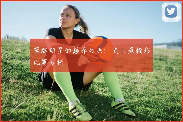 篮球明星的巅峰对决：史上最精彩比赛分析