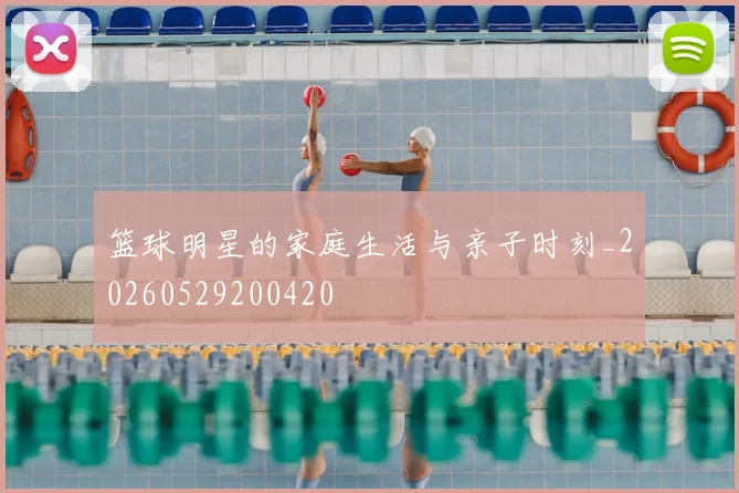 篮球明星的家庭生活与亲子时刻_20260529200420