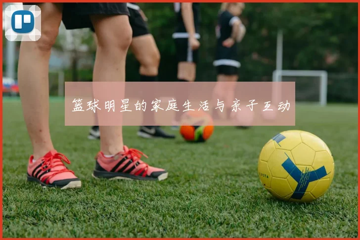篮球明星的家庭生活与亲子互动