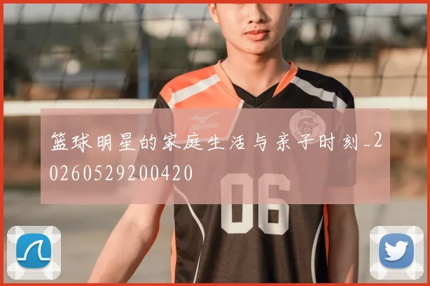 篮球明星的家庭生活与亲子时刻_20260529200420